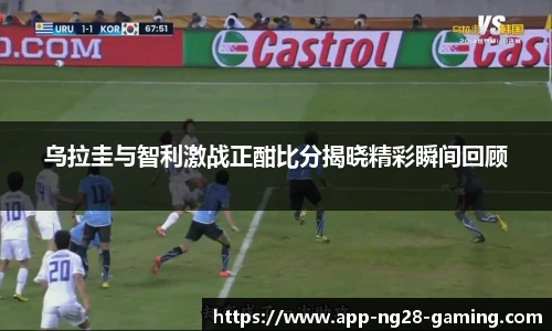 乌拉圭与智利激战正酣比分揭晓精彩瞬间回顾